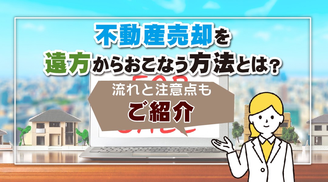 不動産売却を遠方からおこなう方法とは？流れと注意点もご紹介