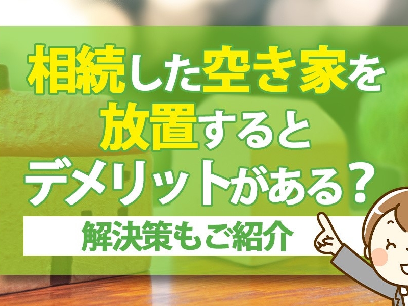 相続した空き家を放置するとデメリットがある？解決策もご紹介