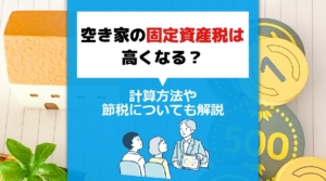 空き家の固定資産税は高くなる？計算方法や節税についても解説