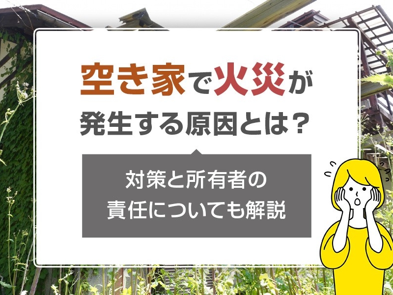 空き家で火災が発生する原因とは？対策と所有者の責任についても解説