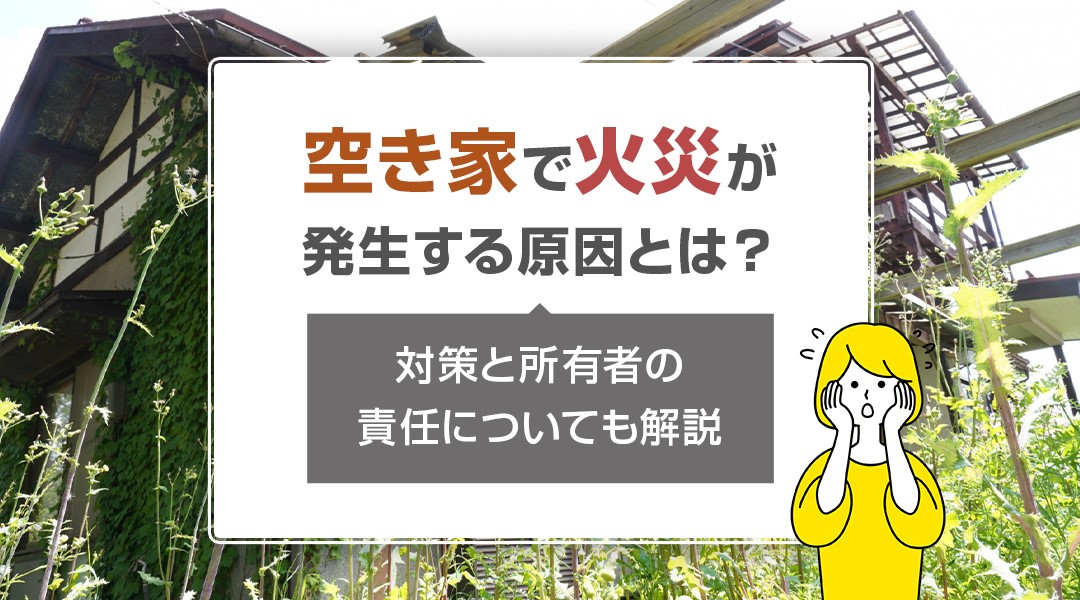 空き家で火災が発生する原因とは？対策と所有者の責任についても解説