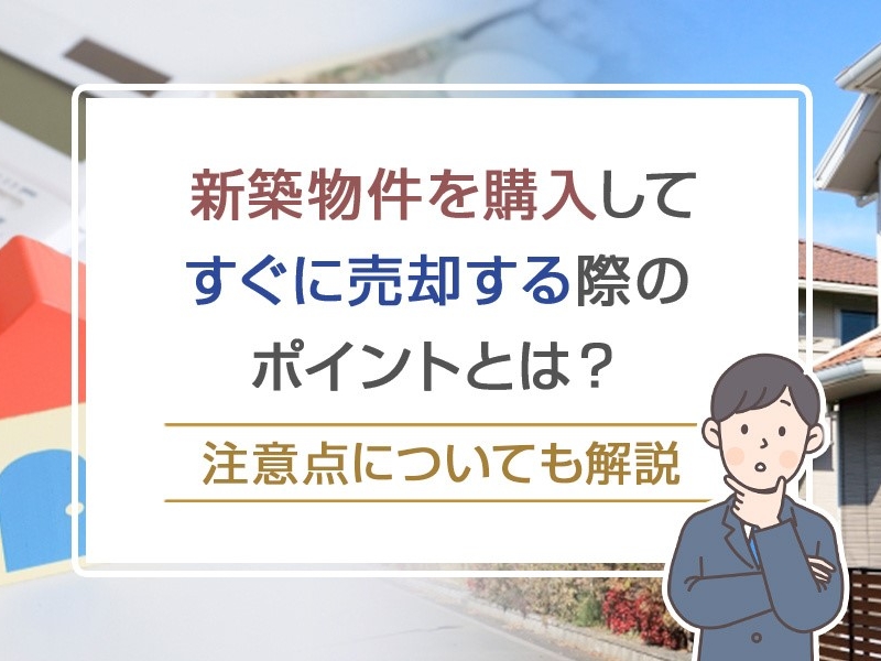 新築物件を購入してすぐに売却する際のポイントとは？注意点についても解説