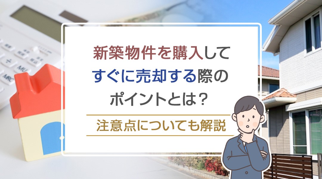 新築物件を購入してすぐに売却する際のポイントとは？注意点についても解説