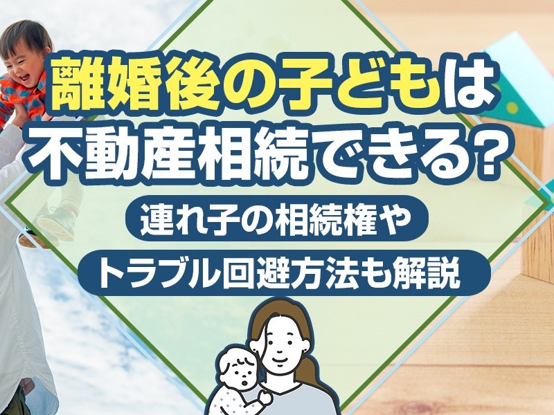 離婚後の子どもは不動産相続できる？連れ子の相続権やトラブル回避方法も解説