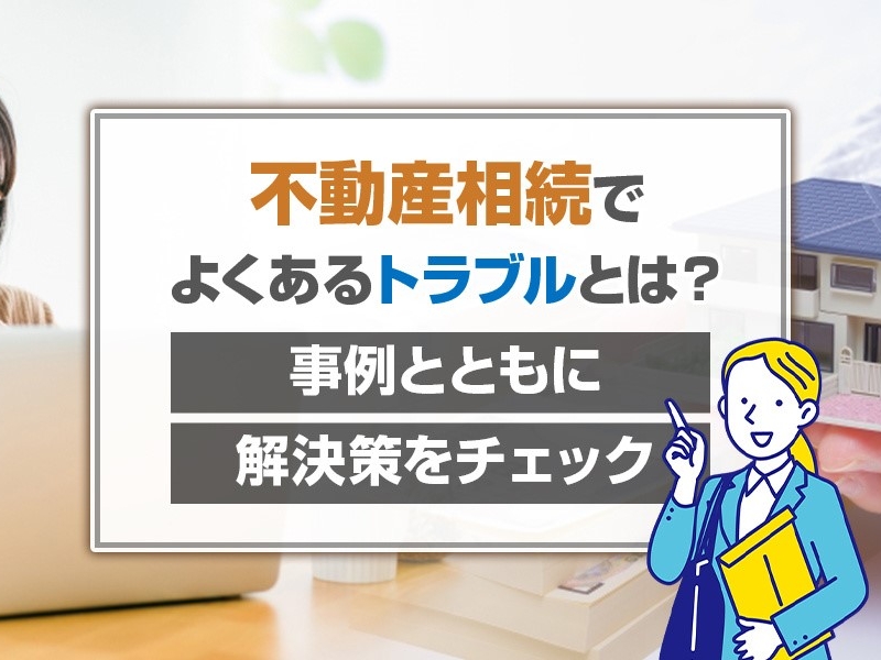 不動産相続でよくあるトラブルとは？事例とともに解決策をチェック