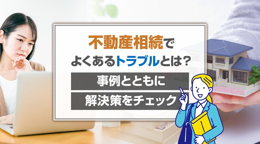 不動産相続でよくあるトラブルとは？事例とともに解決策をチェック